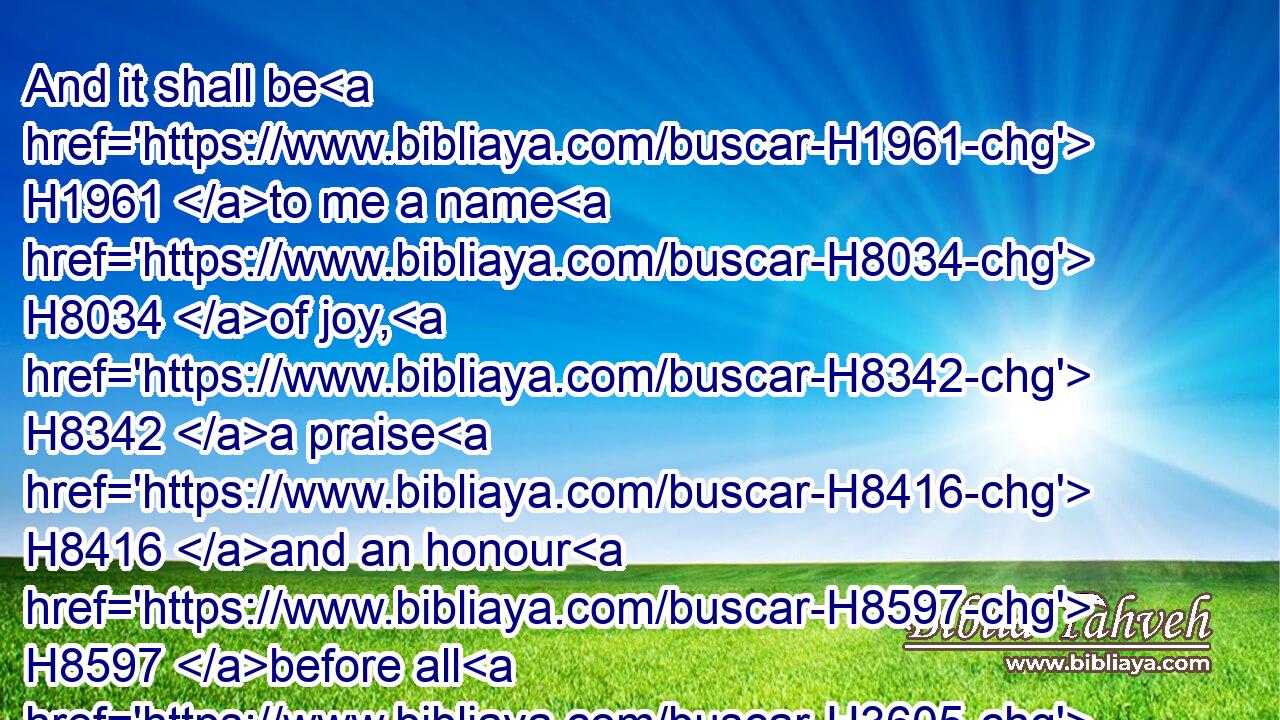 And it shall be H1961 to me a name H8034 of joy, H8342 a praise H8416 and an honour H8597 before all H3605 the nations H1471 of the earth, H776 which H834 shall hear H8085 (H853) all H3605 the good H2896 that H834 I H595 do unto H6213 them: and they shall fear H6342 and tremble H7264 for H5921 all H3605 the goodness H2896 and for H5921 all H3605 the prosperity H7965 that H834 I H595 procure H6213 unto it.