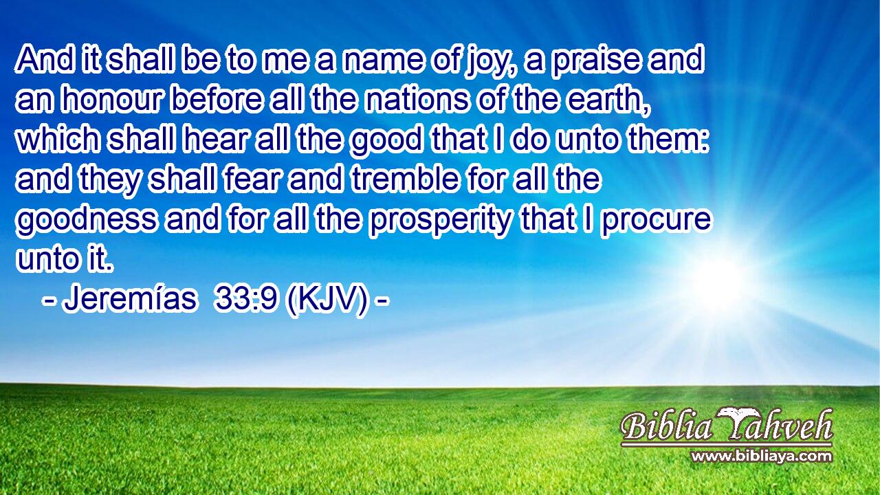 And it shall be to me a name of joy, a praise and an honour before all the nations of the earth, which shall hear all the good that I do unto them: and they shall fear and tremble for all the goodness and for all the prosperity that I procure unto it.