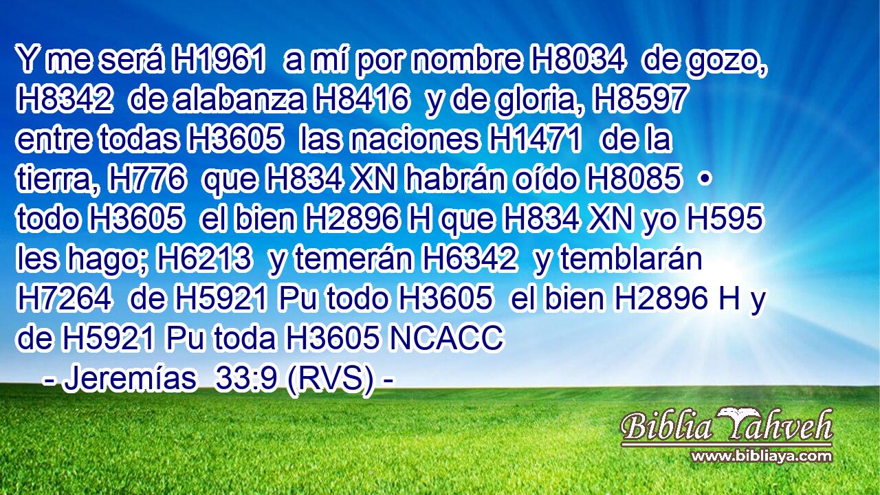 Y me será H1961  a mí por nombre H8034  de gozo, H8342  de alabanza H8416  y de gloria, H8597  entre todas H3605  las naciones H1471  de la tierra, H776  que H834 XN habrán oído H8085  • todo H3605  el bien H2896 H que H834 XN yo H595  les hago; H6213  y temerán H6342  y temblarán H7264  de H5921 Pu todo H3605  el bien H2896 H y de H5921 Pu toda H3605 NCACC