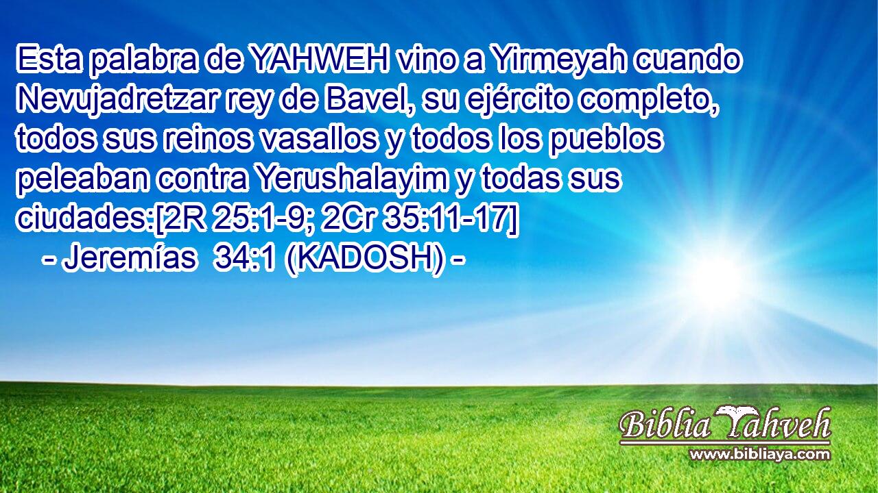  Esta palabra de YAHWEH vino a Yirmeyah cuando Nevujadretzar rey de Bavel, su ejército completo, todos sus reinos vasallos y todos los pueblos peleaban contra Yerushalayim y todas sus ciudades:[2R 25:1-9; 2Cr 35:11-17] 