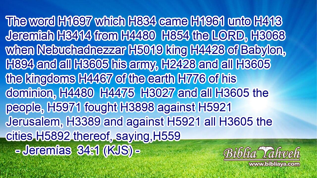 The word H1697 which H834 came H1961 unto H413 Jeremiah H3414 from H4480  H854 the LORD, H3068 when Nebuchadnezzar H5019 king H4428 of Babylon, H894 and all H3605 his army, H2428 and all H3605 the kingdoms H4467 of the earth H776 of his dominion, H4480  H4475  H3027 and all H3605 the people, H5971 fought H3898 against H5921 Jerusalem, H3389 and against H5921 all H3605 the cities H5892 thereof, saying,H559