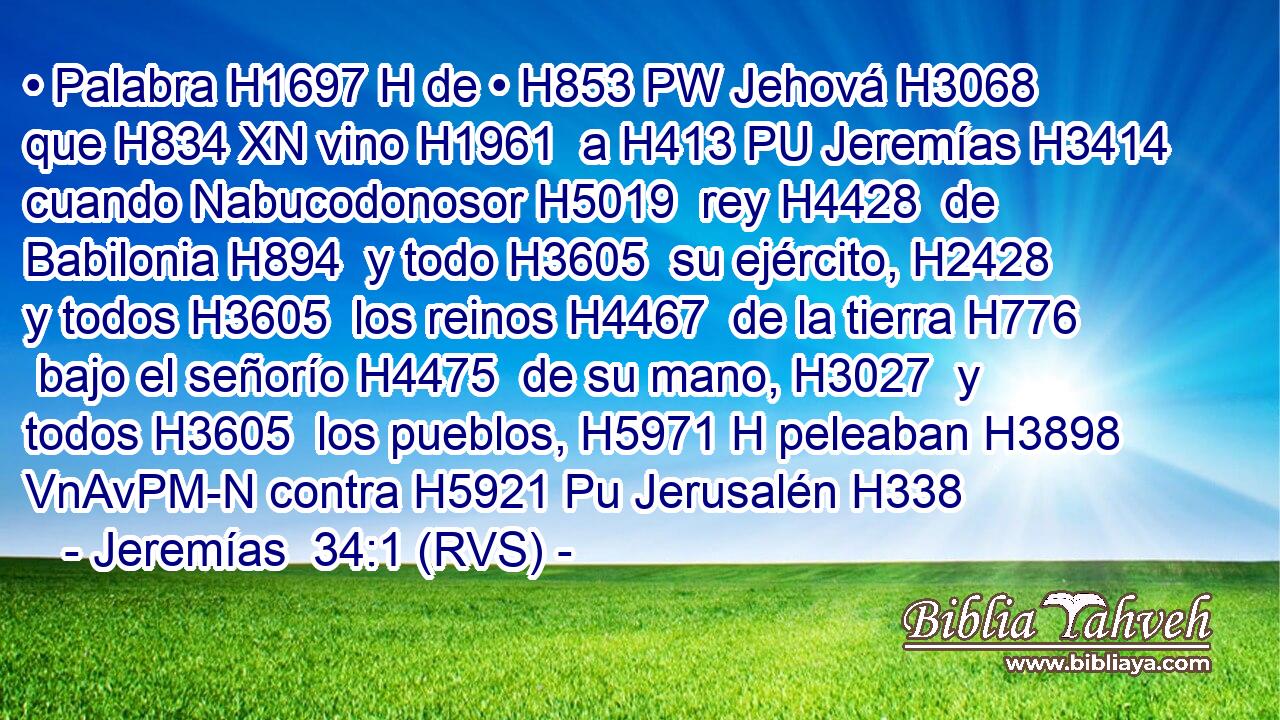 • Palabra H1697 H de • H853 PW Jehová H3068  que H834 XN vino H1961  a H413 PU Jeremías H3414  cuando Nabucodonosor H5019  rey H4428  de Babilonia H894  y todo H3605  su ejército, H2428  y todos H3605  los reinos H4467  de la tierra H776  bajo el señorío H4475  de su mano, H3027  y todos H3605  los pueblos, H5971 H peleaban H3898 VnAvPM-N contra H5921 Pu Jerusalén H338