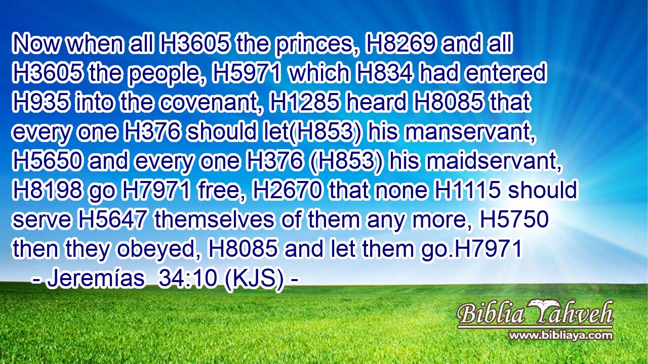 Now when all H3605 the princes, H8269 and all H3605 the people, H5971 which H834 had entered H935 into the covenant, H1285 heard H8085 that every one H376 should let(H853) his manservant, H5650 and every one H376 (H853) his maidservant, H8198 go H7971 free, H2670 that none H1115 should serve H5647 themselves of them any more, H5750 then they obeyed, H8085 and let them go.H7971