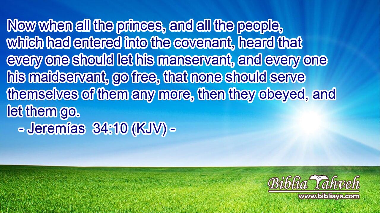 Now when all the princes, and all the people, which had entered into the covenant, heard that every one should let his manservant, and every one his maidservant, go free, that none should serve themselves of them any more, then they obeyed, and let them go.