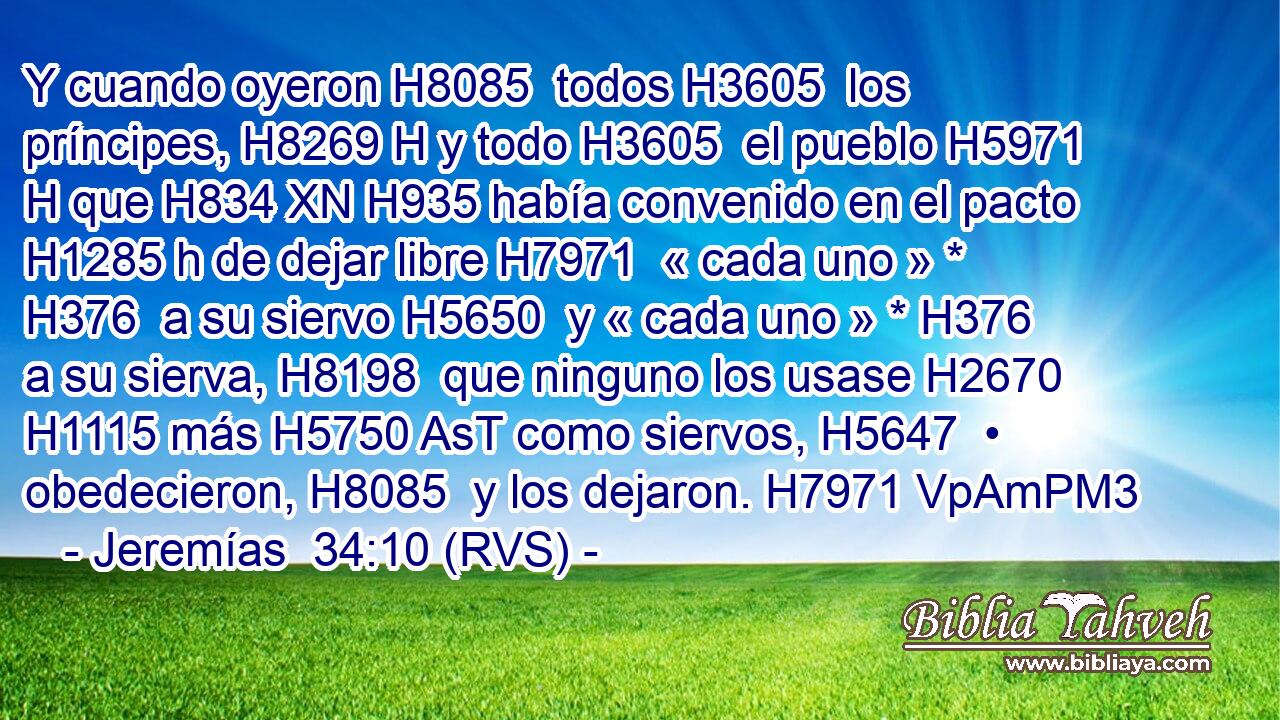 Y cuando oyeron H8085  todos H3605  los príncipes, H8269 H y todo H3605  el pueblo H5971 H que H834 XN H935 había convenido en el pacto H1285 h de dejar libre H7971  « cada uno » * H376  a su siervo H5650  y « cada uno » * H376  a su sierva, H8198  que ninguno los usase H2670  H1115 más H5750 AsT como siervos, H5647  • obedecieron, H8085  y los dejaron. H7971 VpAmPM3 