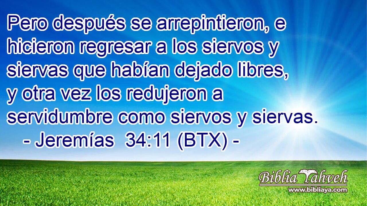 Pero después se arrepintieron, e hicieron regresar a los siervos y siervas que habían dejado libres, y otra vez los redujeron a servidumbre como siervos y siervas.