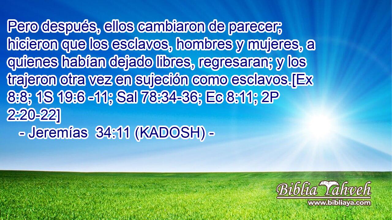  Pero después, ellos cambiaron de parecer; hicieron que los esclavos, hombres y mujeres, a quienes habían dejado libres, regresaran; y los trajeron otra vez en sujeción como esclavos.[Ex 8:8; 1S 19:6 -11; Sal 78:34-36; Ec 8:11; 2P 2:20-22] 