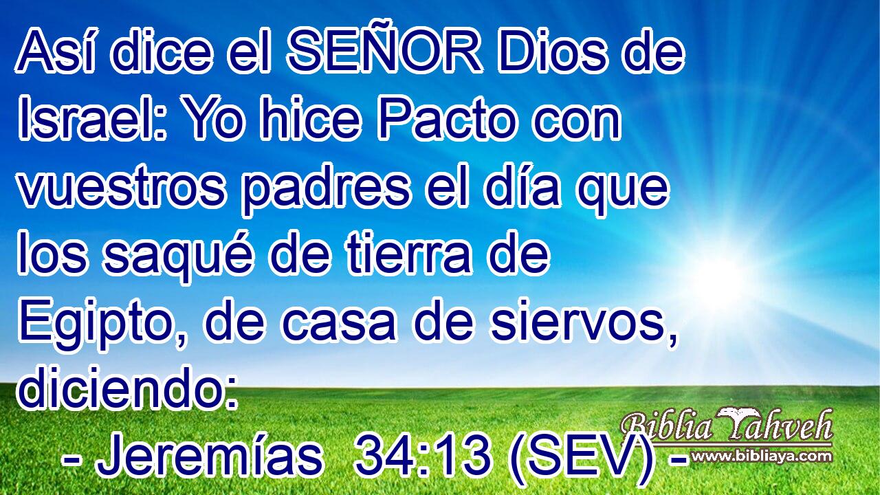 Así dice el SEÑOR Dios de Israel: Yo hice Pacto con vuestros padres el día que los saqué de tierra de Egipto, de casa de siervos, diciendo: