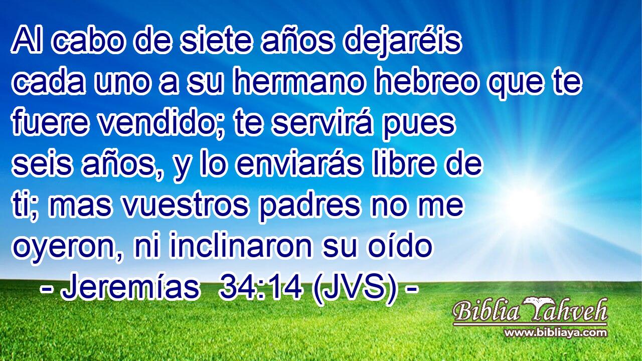 Al cabo de siete años dejaréis cada uno a su hermano hebreo que te fuere vendido; te servirá pues seis años, y lo enviarás libre de ti; mas vuestros padres no me oyeron, ni inclinaron su oído