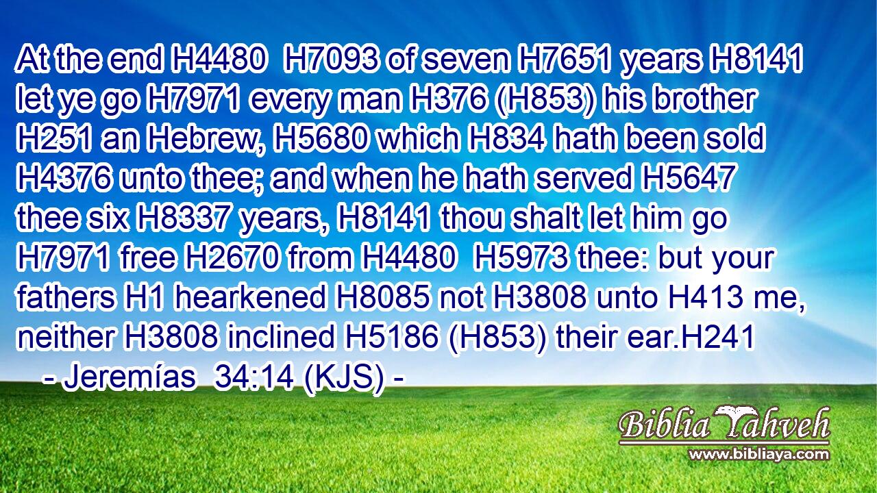At the end H4480  H7093 of seven H7651 years H8141 let ye go H7971 every man H376 (H853) his brother H251 an Hebrew, H5680 which H834 hath been sold H4376 unto thee; and when he hath served H5647 thee six H8337 years, H8141 thou shalt let him go H7971 free H2670 from H4480  H5973 thee: but your fathers H1 hearkened H8085 not H3808 unto H413 me, neither H3808 inclined H5186 (H853) their ear.H241