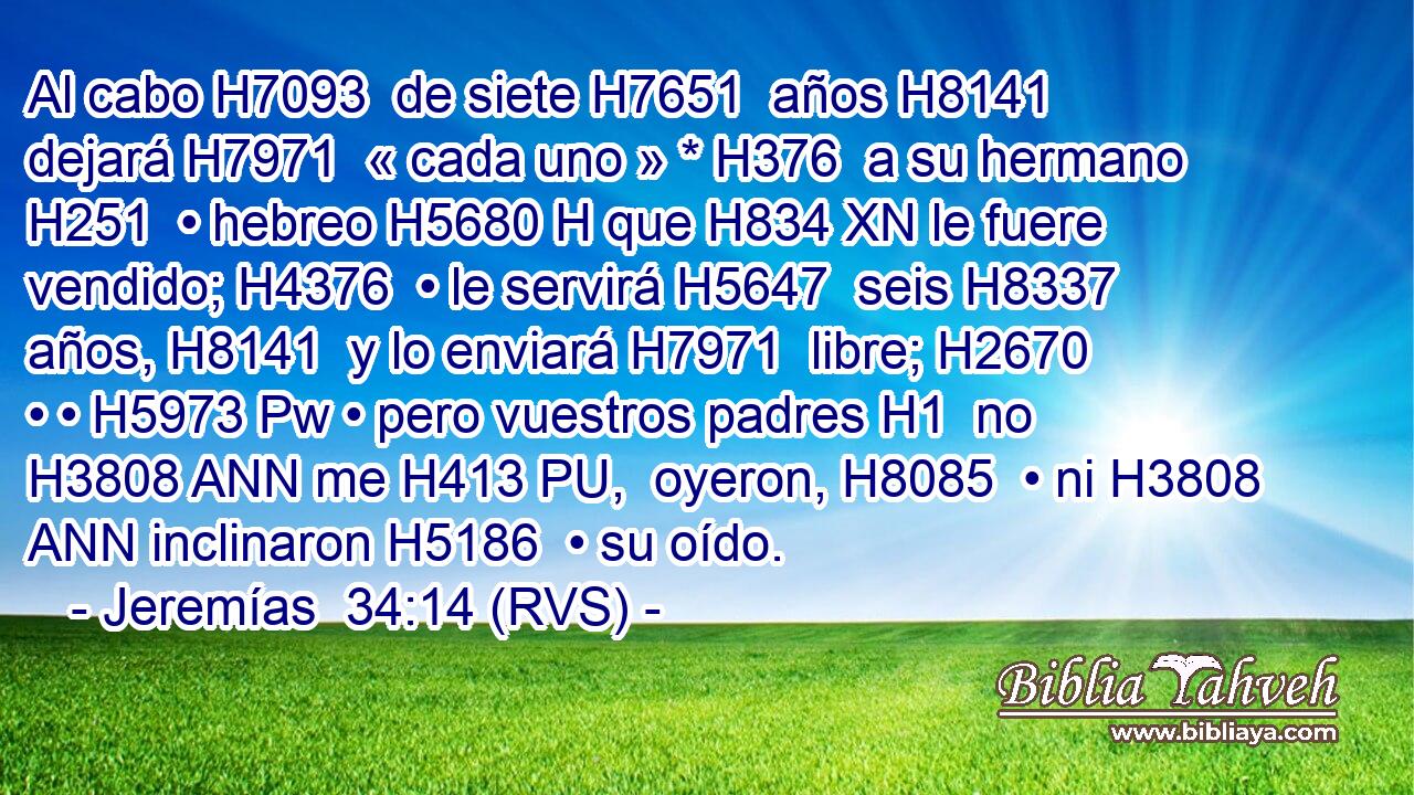 Al cabo H7093  de siete H7651  años H8141  dejará H7971  « cada uno » * H376  a su hermano H251  • hebreo H5680 H que H834 XN le fuere vendido; H4376  • le servirá H5647  seis H8337  años, H8141  y lo enviará H7971  libre; H2670  • • H5973 Pw • pero vuestros padres H1  no H3808 ANN me H413 PU,  oyeron, H8085  • ni H3808 ANN inclinaron H5186  • su oído. 