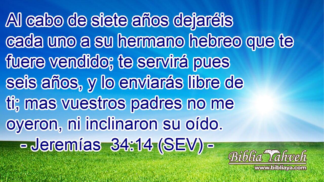 Al cabo de siete años dejaréis cada uno a su hermano hebreo que te fuere vendido; te servirá pues seis años, y lo enviarás libre de ti; mas vuestros padres no me oyeron, ni inclinaron su oído.