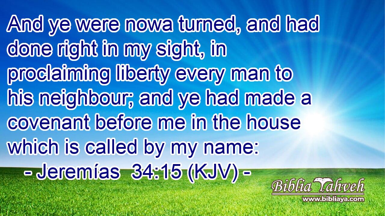 And ye were nowa turned, and had done right in my sight, in proclaiming liberty every man to his neighbour; and ye had made a covenant before me in the house which is called by my name: