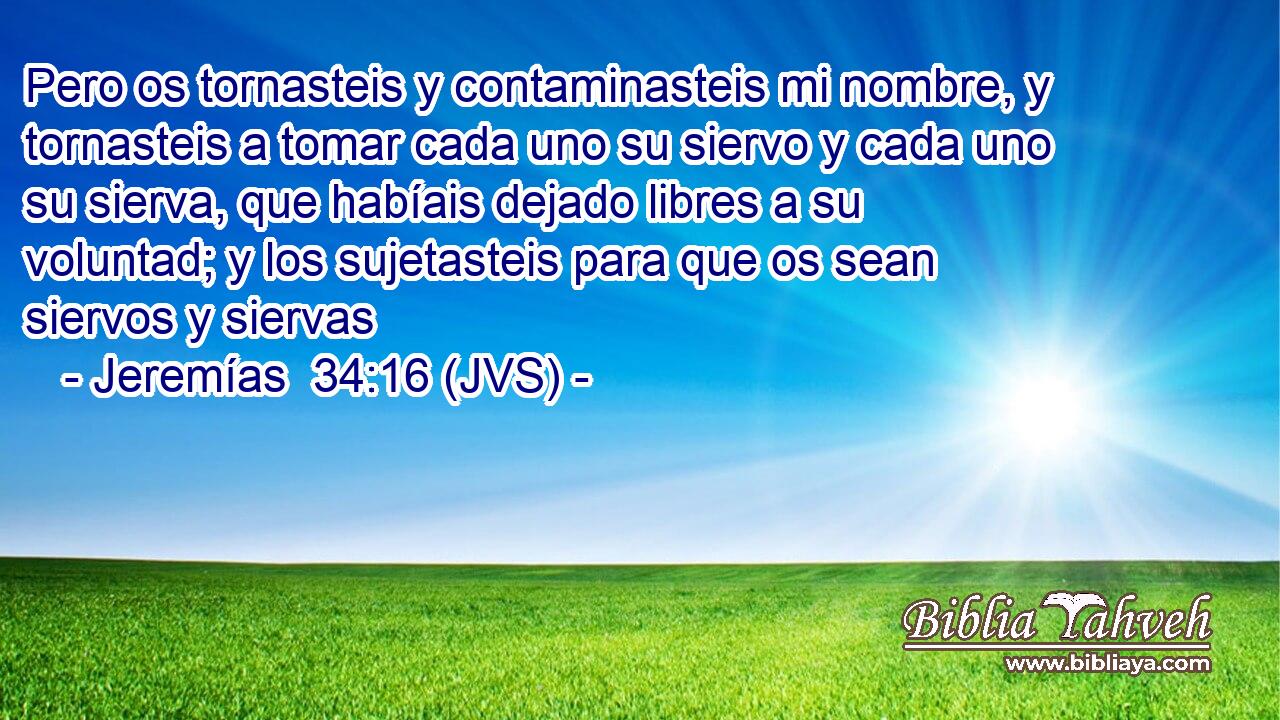 Pero os tornasteis y contaminasteis mi nombre, y tornasteis a tomar cada uno su siervo y cada uno su sierva, que habíais dejado libres a su voluntad; y los sujetasteis para que os sean siervos y siervas