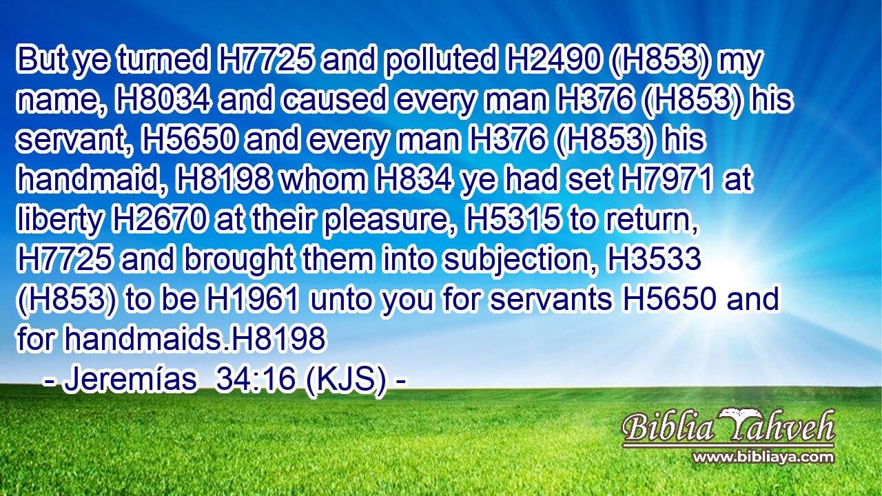 But ye turned H7725 and polluted H2490 (H853) my name, H8034 and caused every man H376 (H853) his servant, H5650 and every man H376 (H853) his handmaid, H8198 whom H834 ye had set H7971 at liberty H2670 at their pleasure, H5315 to return, H7725 and brought them into subjection, H3533 (H853) to be H1961 unto you for servants H5650 and for handmaids.H8198