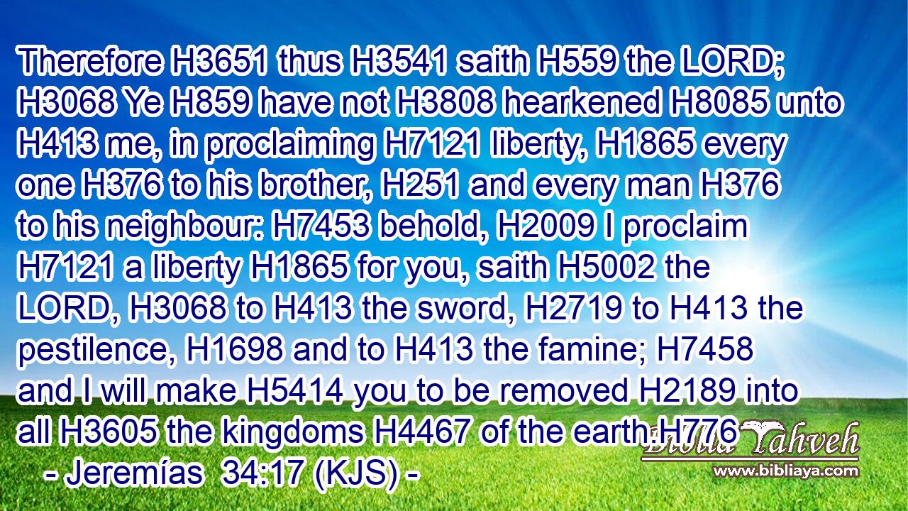 Therefore H3651 thus H3541 saith H559 the LORD; H3068 Ye H859 have not H3808 hearkened H8085 unto H413 me, in proclaiming H7121 liberty, H1865 every one H376 to his brother, H251 and every man H376 to his neighbour: H7453 behold, H2009 I proclaim H7121 a liberty H1865 for you, saith H5002 the LORD, H3068 to H413 the sword, H2719 to H413 the pestilence, H1698 and to H413 the famine; H7458 and I will make H5414 you to be removed H2189 into all H3605 the kingdoms H4467 of the earth.H776