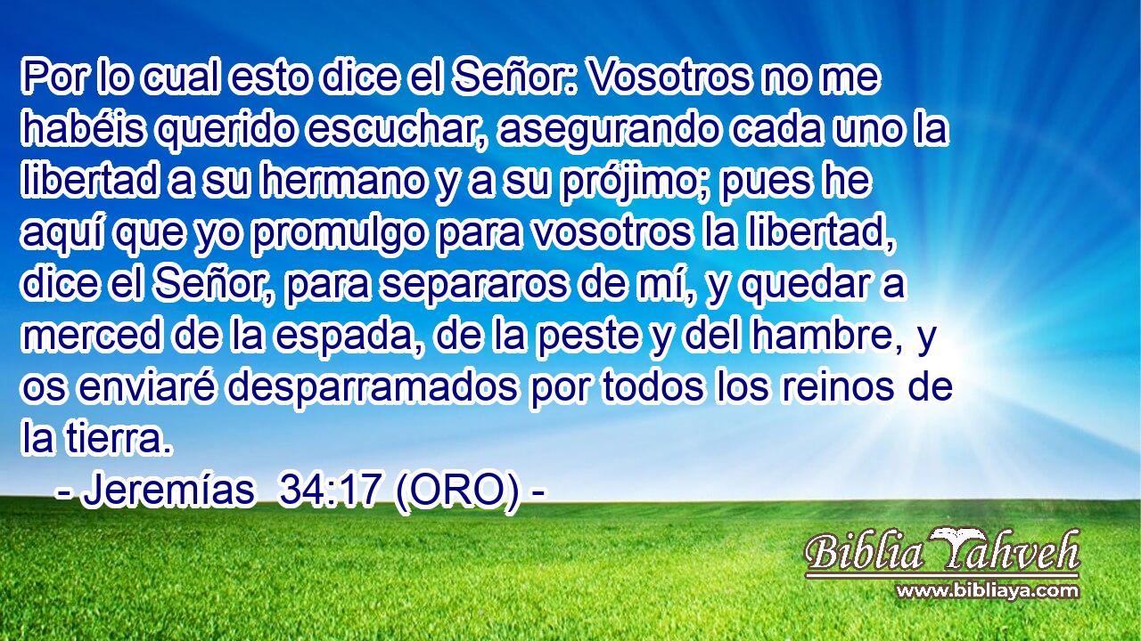  Por lo cual esto dice el Señor: Vosotros no me habéis querido escuchar, asegurando cada uno la libertad a su hermano y a su prójimo; pues he aquí que yo promulgo para vosotros la libertad, dice el Señor, para separaros de mí, y quedar a merced de la espada, de la peste y del hambre, y os enviaré desparramados por todos los reinos de la tierra. 