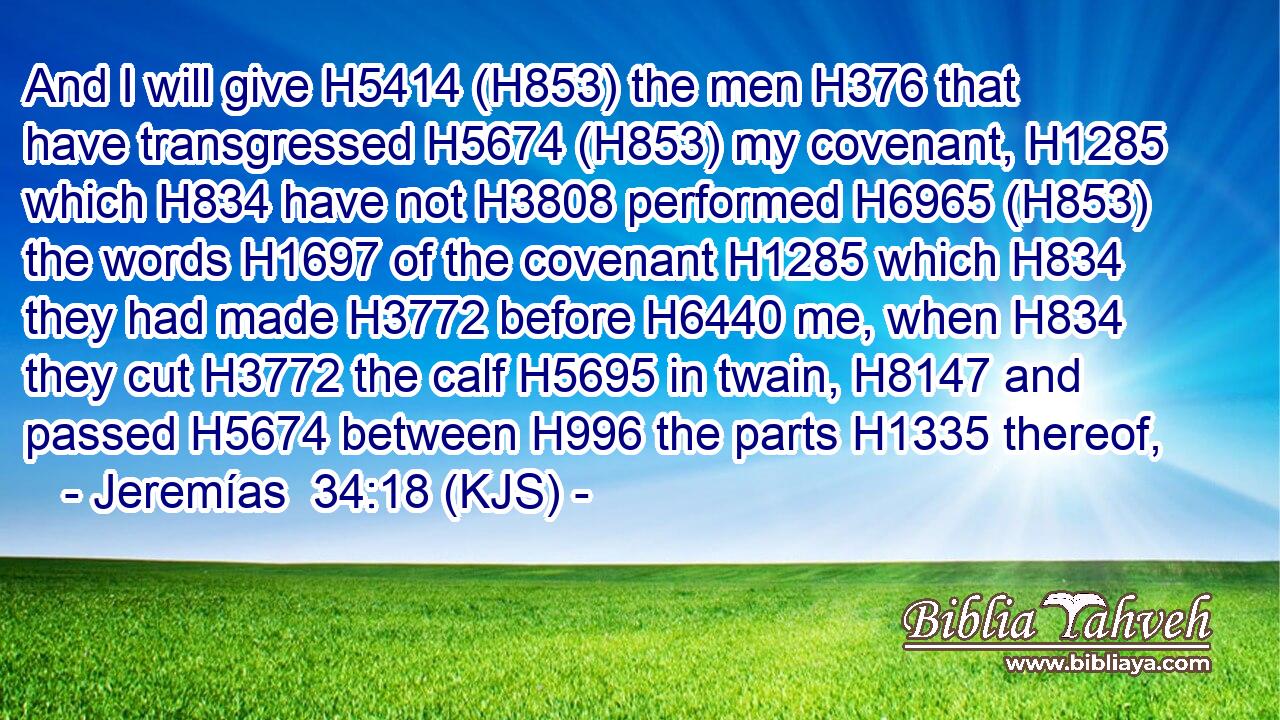 And I will give H5414 (H853) the men H376 that have transgressed H5674 (H853) my covenant, H1285 which H834 have not H3808 performed H6965 (H853) the words H1697 of the covenant H1285 which H834 they had made H3772 before H6440 me, when H834 they cut H3772 the calf H5695 in twain, H8147 and passed H5674 between H996 the parts H1335 thereof,