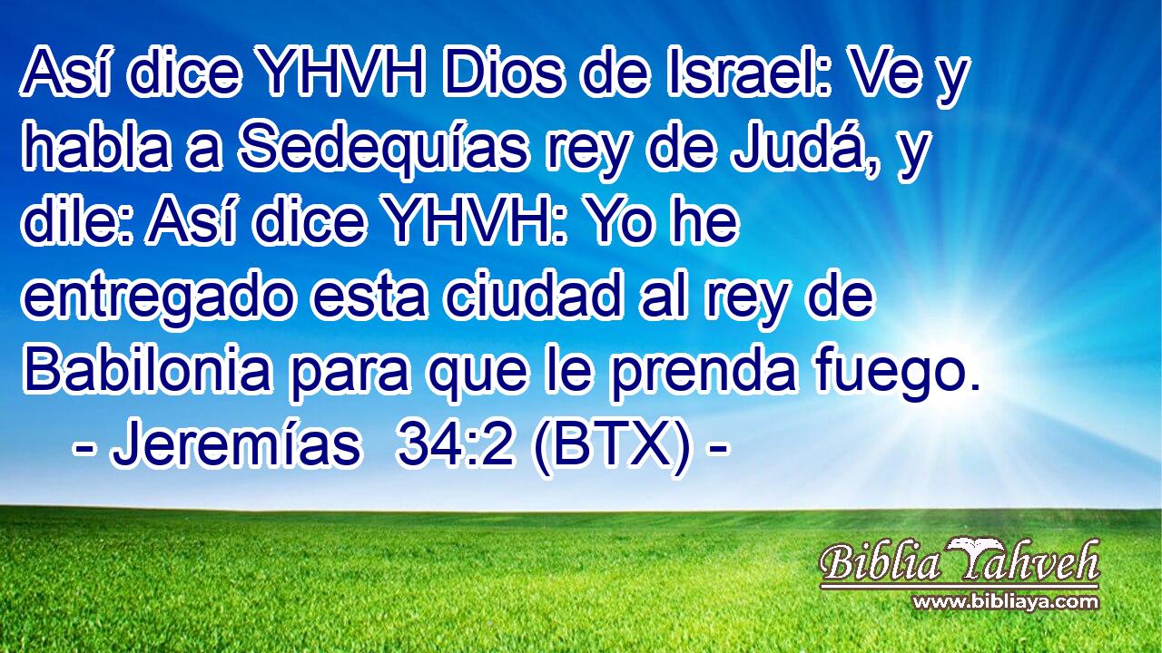 Así dice YHVH Dios de Israel: Ve y habla a Sedequías rey de Judá, y dile: Así dice YHVH: Yo he entregado esta ciudad al rey de Babilonia para que le prenda fuego.