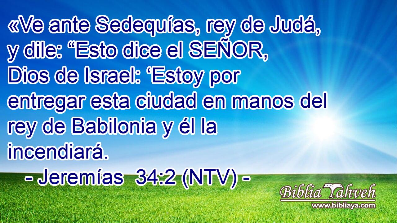 «Ve ante Sedequías, rey de Judá, y dile: “Esto dice el SEÑOR, Dios de Israel: ‘Estoy por entregar esta ciudad en manos del rey de Babilonia y él la incendiará.