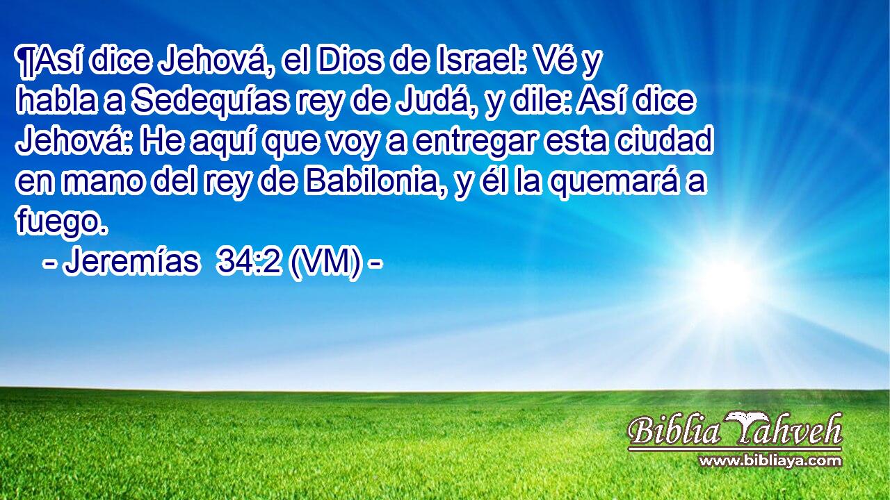  ¶Así dice Jehová, el Dios de Israel: Vé y habla a Sedequías rey de Judá, y dile: Así dice Jehová: He aquí que voy a entregar esta ciudad en mano del rey de Babilonia, y él la quemará a fuego. 