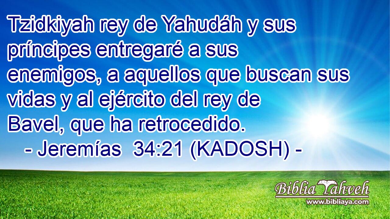  Tzidkiyah rey de Yahudáh y sus príncipes entregaré a sus enemigos, a aquellos que buscan sus vidas y al ejército del rey de Bavel, que ha retrocedido. 
