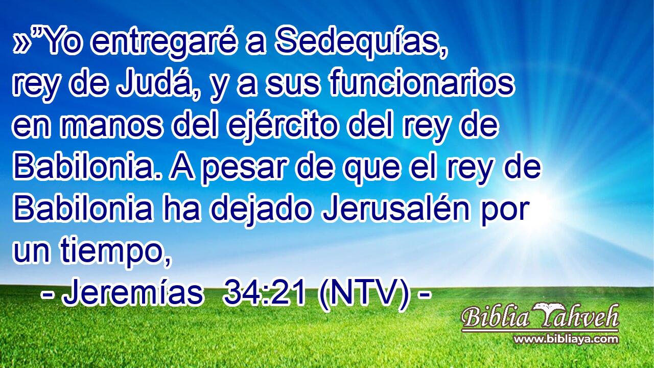 »”Yo entregaré a Sedequías, rey de Judá, y a sus funcionarios en manos del ejército del rey de Babilonia. A pesar de que el rey de Babilonia ha dejado Jerusalén por un tiempo,