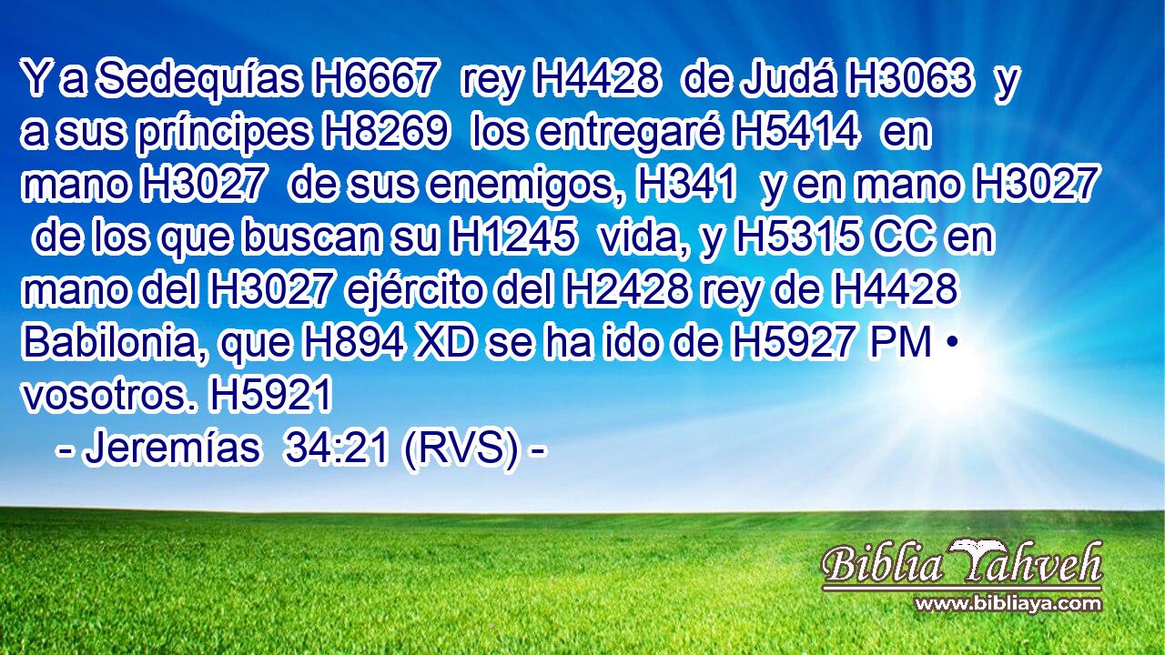 Y a Sedequías H6667  rey H4428  de Judá H3063  y a sus príncipes H8269  los entregaré H5414  en mano H3027  de sus enemigos, H341  y en mano H3027  de los que buscan su H1245  vida, y H5315 CC en mano del H3027 ejército del H2428 rey de H4428 Babilonia, que H894 XD se ha ido de H5927 PM • vosotros. H5921  