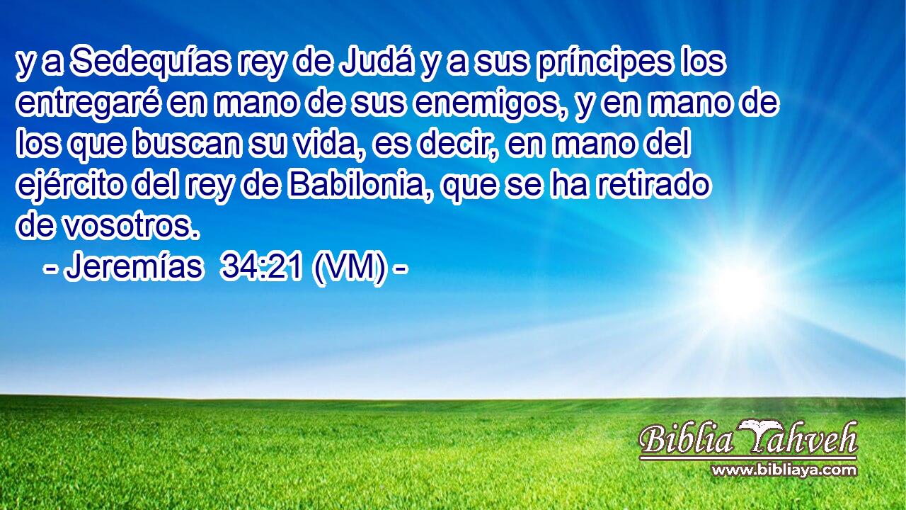  y a Sedequías rey de Judá y a sus príncipes los entregaré en mano de sus enemigos, y en mano de los que buscan su vida, es decir, en mano del ejército del rey de Babilonia, que se ha retirado de vosotros. 