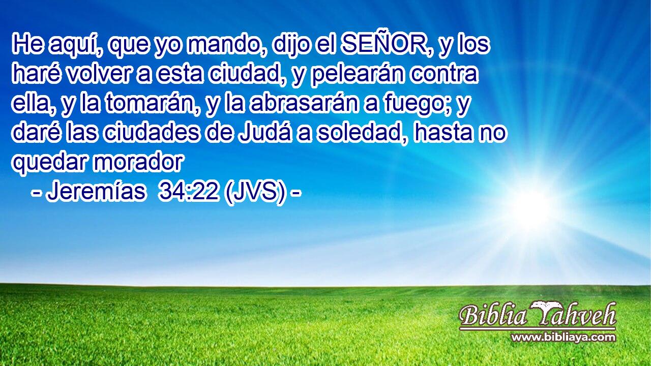 He aquí, que yo mando, dijo el SEÑOR, y los haré volver a esta ciudad, y pelearán contra ella, y la tomarán, y la abrasarán a fuego; y daré las ciudades de Judá a soledad, hasta no quedar morador