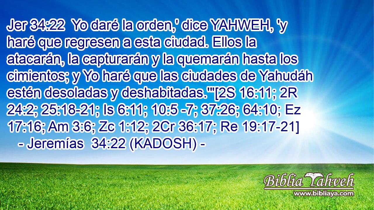  Yo daré la orden,' dice YAHWEH, 'y haré que regresen a esta ciudad. Ellos la atacarán, la capturarán y la quemarán hasta los cimientos; y Yo haré que las ciudades de Yahudáh estén desoladas y deshabitadas.'