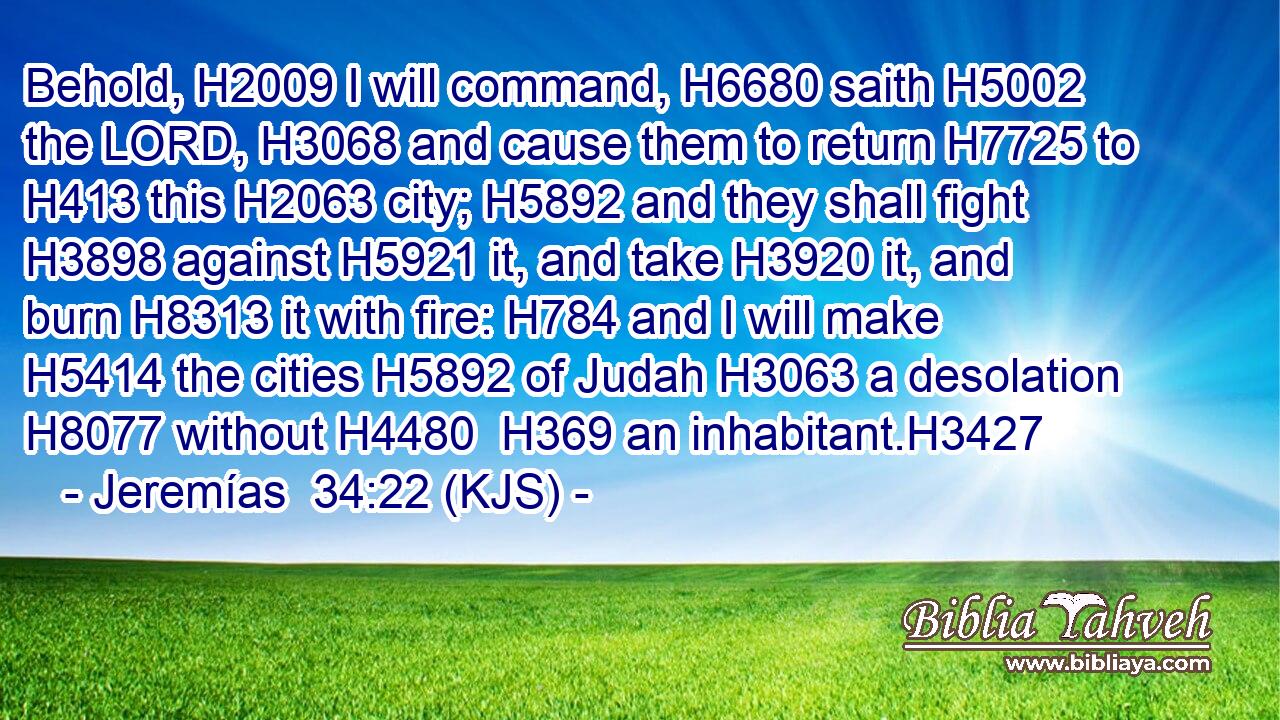 Behold, H2009 I will command, H6680 saith H5002 the LORD, H3068 and cause them to return H7725 to H413 this H2063 city; H5892 and they shall fight H3898 against H5921 it, and take H3920 it, and burn H8313 it with fire: H784 and I will make H5414 the cities H5892 of Judah H3063 a desolation H8077 without H4480  H369 an inhabitant.H3427