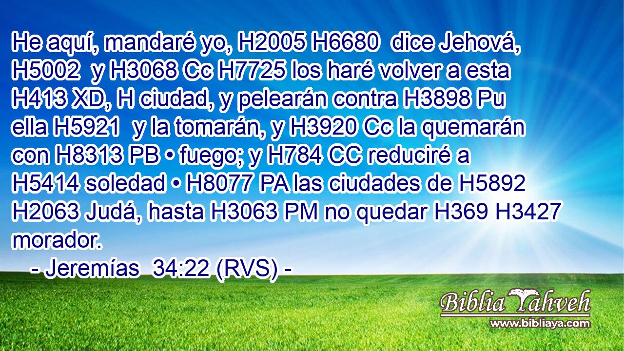 He aquí, mandaré yo, H2005 H6680  dice Jehová, H5002  y H3068 Cc H7725 los haré volver a esta H413 XD, H ciudad, y pelearán contra H3898 Pu ella H5921  y la tomarán, y H3920 Cc la quemarán con H8313 PB • fuego; y H784 CC reduciré a H5414 soledad • H8077 PA las ciudades de H5892 H2063 Judá, hasta H3063 PM no quedar H369 H3427 morador. 
