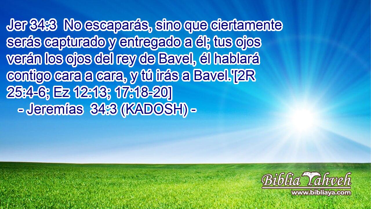  No escaparás, sino que ciertamente serás capturado y entregado a él; tus ojos verán los ojos del rey de Bavel, él hablará contigo cara a cara, y tú irás a Bavel.'[2R 25:4-6; Ez 12:13; 17:18-20] 