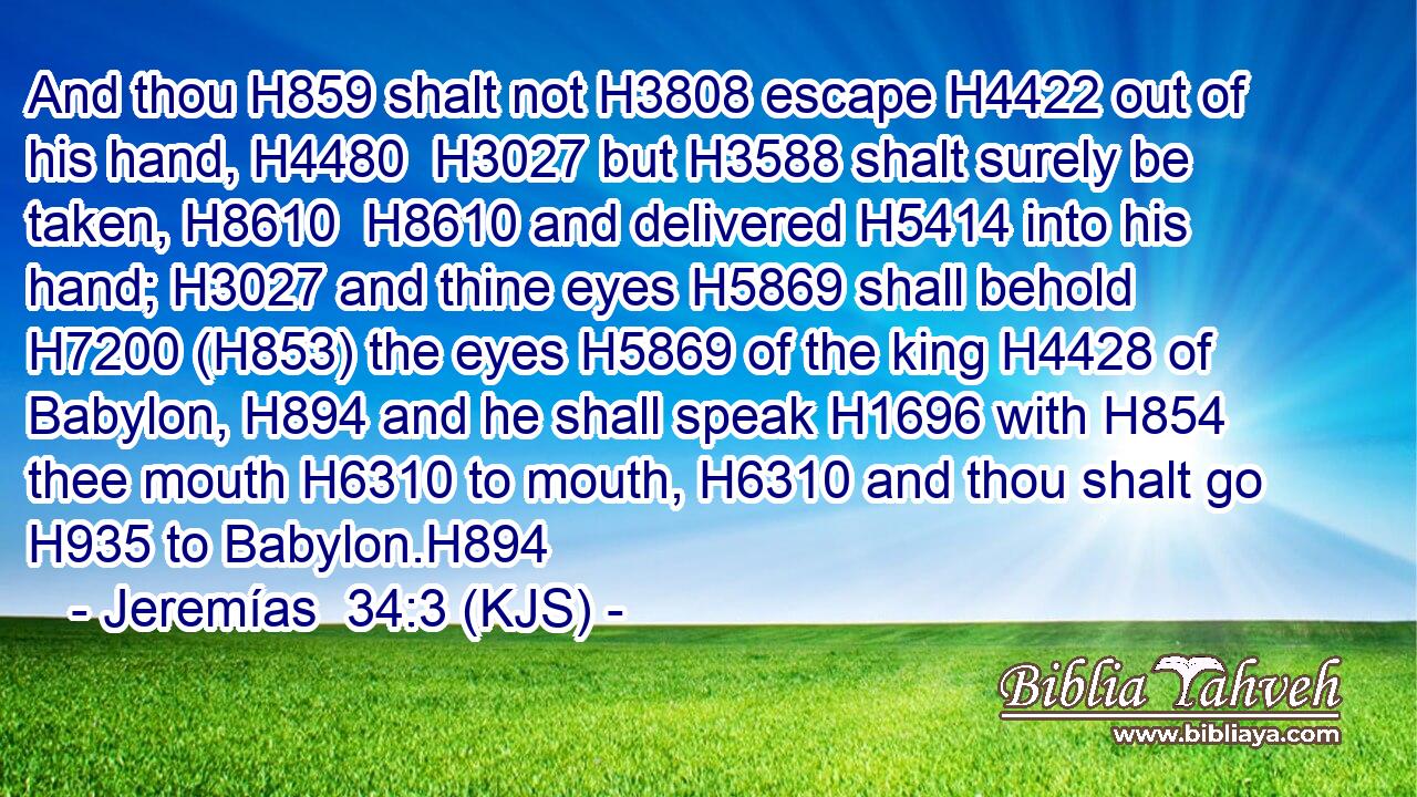 And thou H859 shalt not H3808 escape H4422 out of his hand, H4480  H3027 but H3588 shalt surely be taken, H8610  H8610 and delivered H5414 into his hand; H3027 and thine eyes H5869 shall behold H7200 (H853) the eyes H5869 of the king H4428 of Babylon, H894 and he shall speak H1696 with H854 thee mouth H6310 to mouth, H6310 and thou shalt go H935 to Babylon.H894