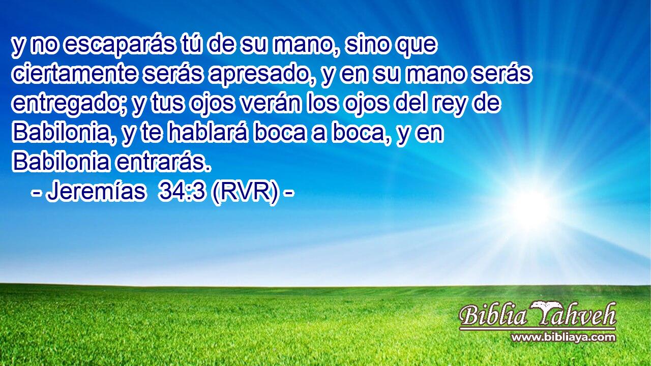 y no escaparás tú de su mano, sino que ciertamente serás apresado, y en su mano serás entregado; y tus ojos verán los ojos del rey de Babilonia, y te hablará boca a boca, y en Babilonia entrarás.