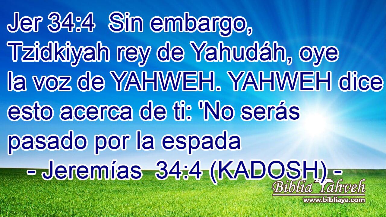  Sin embargo, Tzidkiyah rey de Yahudáh, oye la voz de YAHWEH. YAHWEH dice esto acerca de ti: 'No serás pasado por la espada 