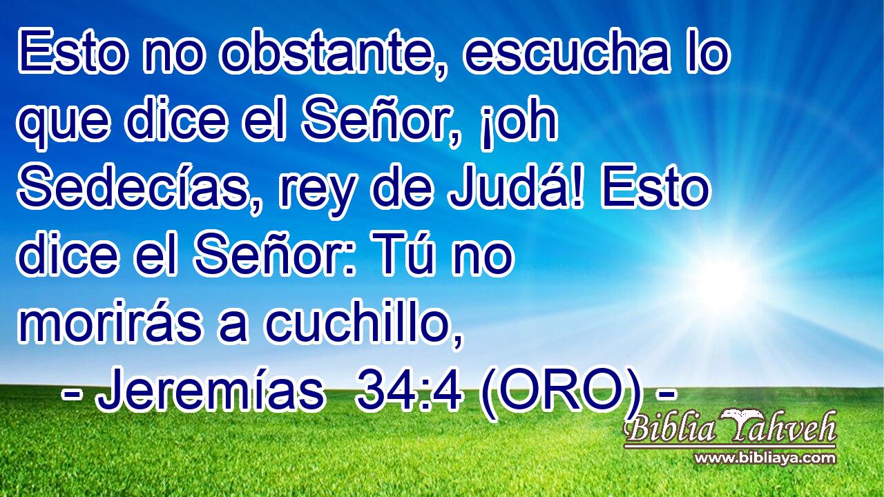  Esto no obstante, escucha lo que dice el Señor, ¡oh Sedecías, rey de Judá! Esto dice el Señor: Tú no morirás a cuchillo, 
