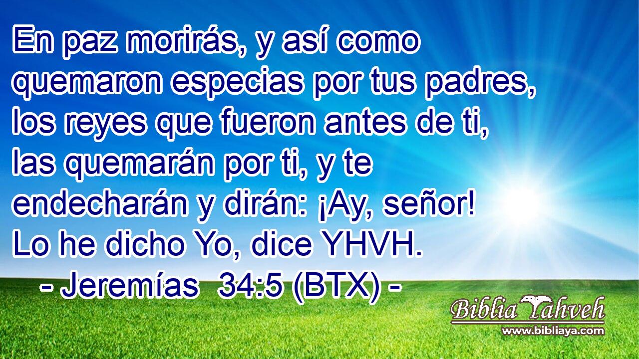 En paz morirás, y así como quemaron especias por tus padres, los reyes que fueron antes de ti, las quemarán por ti, y te endecharán y dirán: ¡Ay, señor! Lo he dicho Yo, dice YHVH.