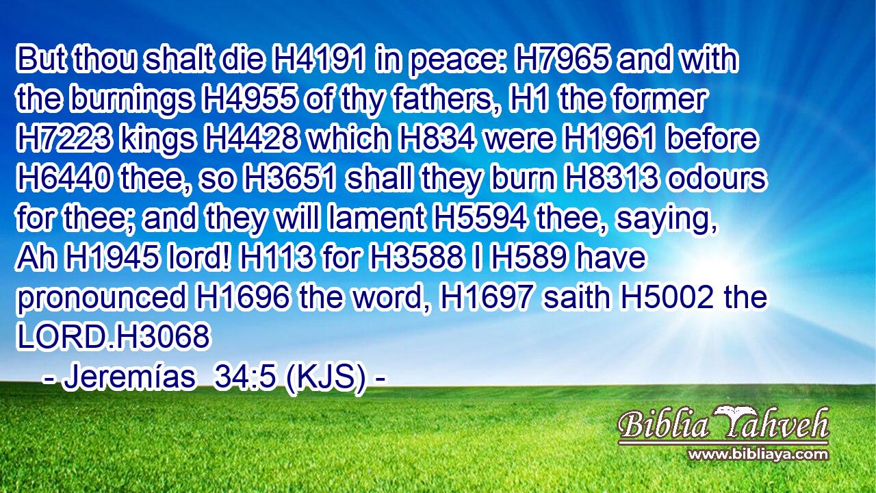 But thou shalt die H4191 in peace: H7965 and with the burnings H4955 of thy fathers, H1 the former H7223 kings H4428 which H834 were H1961 before H6440 thee, so H3651 shall they burn H8313 odours for thee; and they will lament H5594 thee, saying, Ah H1945 lord! H113 for H3588 I H589 have pronounced H1696 the word, H1697 saith H5002 the LORD.H3068