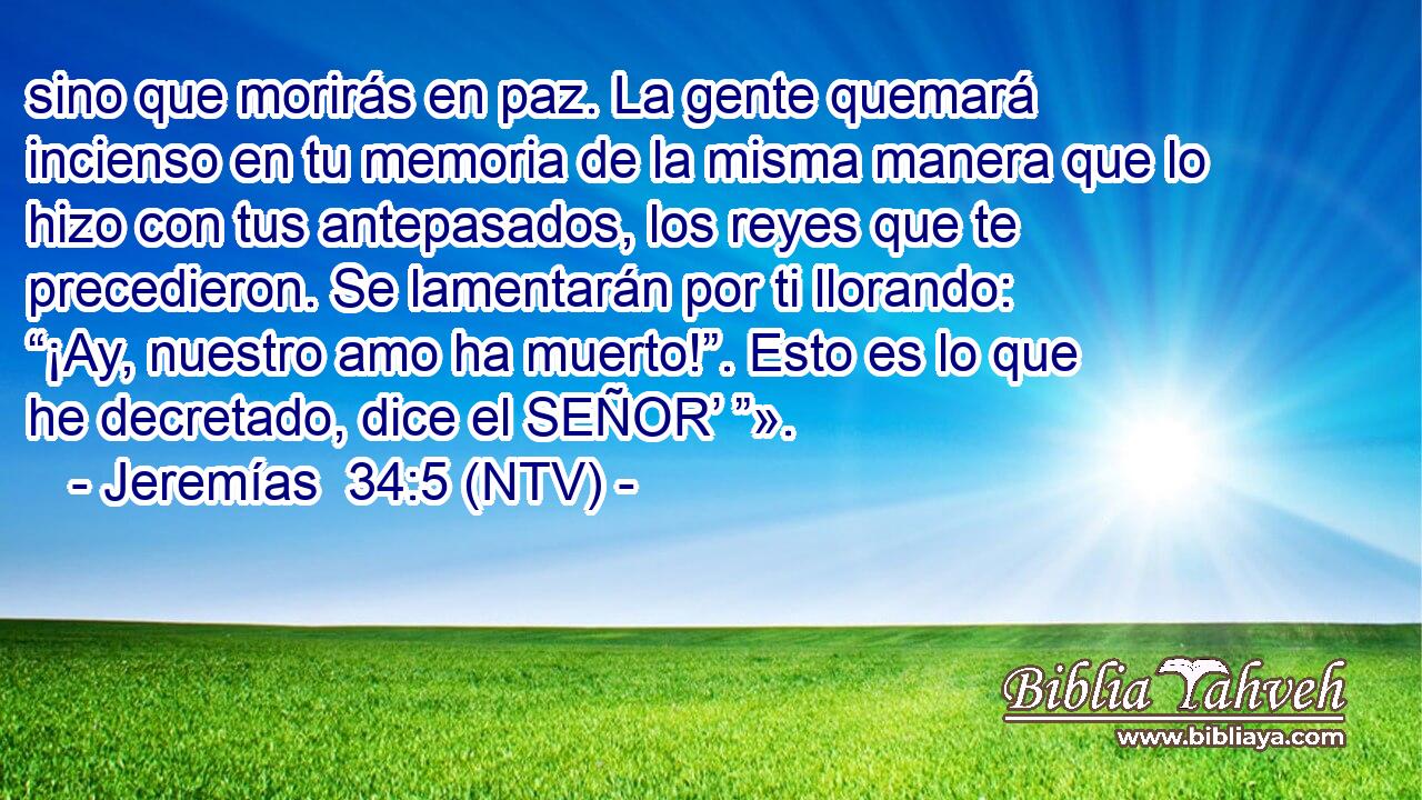 sino que morirás en paz. La gente quemará incienso en tu memoria de la misma manera que lo hizo con tus antepasados, los reyes que te precedieron. Se lamentarán por ti llorando: “¡Ay, nuestro amo ha muerto!”. Esto es lo que he decretado, dice el SEÑOR’ ”».
