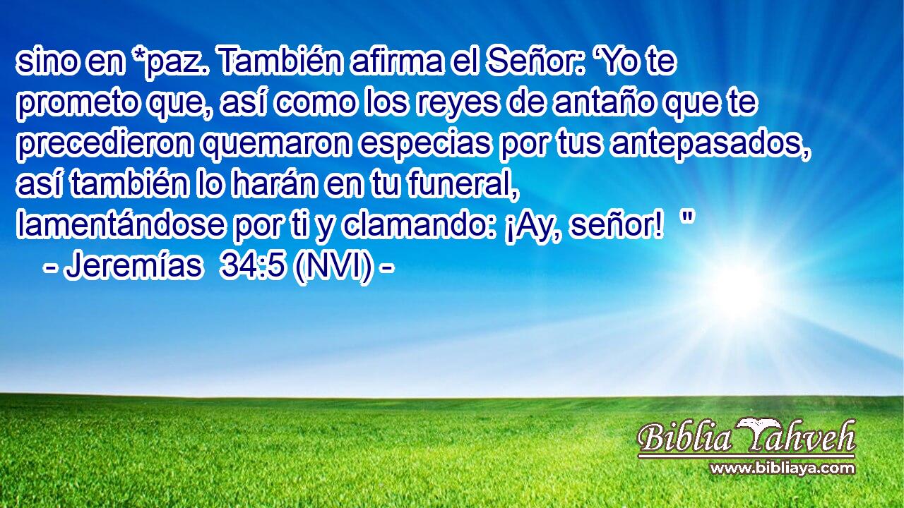  sino en *paz. También afirma el Señor: ‘Yo te prometo que, así como los reyes de antaño que te precedieron quemaron especias por tus antepasados, así también lo harán en tu funeral, lamentándose por ti y clamando: ¡Ay, señor!  