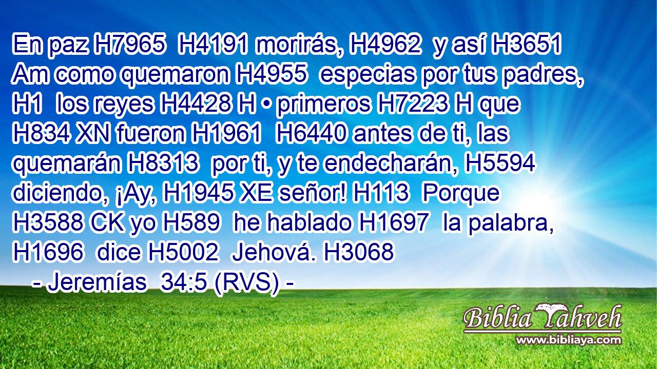 En paz H7965  H4191 morirás, H4962  y así H3651 Am como quemaron H4955  especias por tus padres, H1  los reyes H4428 H • primeros H7223 H que H834 XN fueron H1961  H6440 antes de ti, las quemarán H8313  por ti, y te endecharán, H5594  diciendo, ¡Ay, H1945 XE señor! H113  Porque H3588 CK yo H589  he hablado H1697  la palabra, H1696  dice H5002  Jehová. H3068  