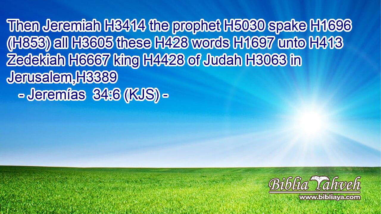 Then Jeremiah H3414 the prophet H5030 spake H1696 (H853) all H3605 these H428 words H1697 unto H413 Zedekiah H6667 king H4428 of Judah H3063 in Jerusalem,H3389