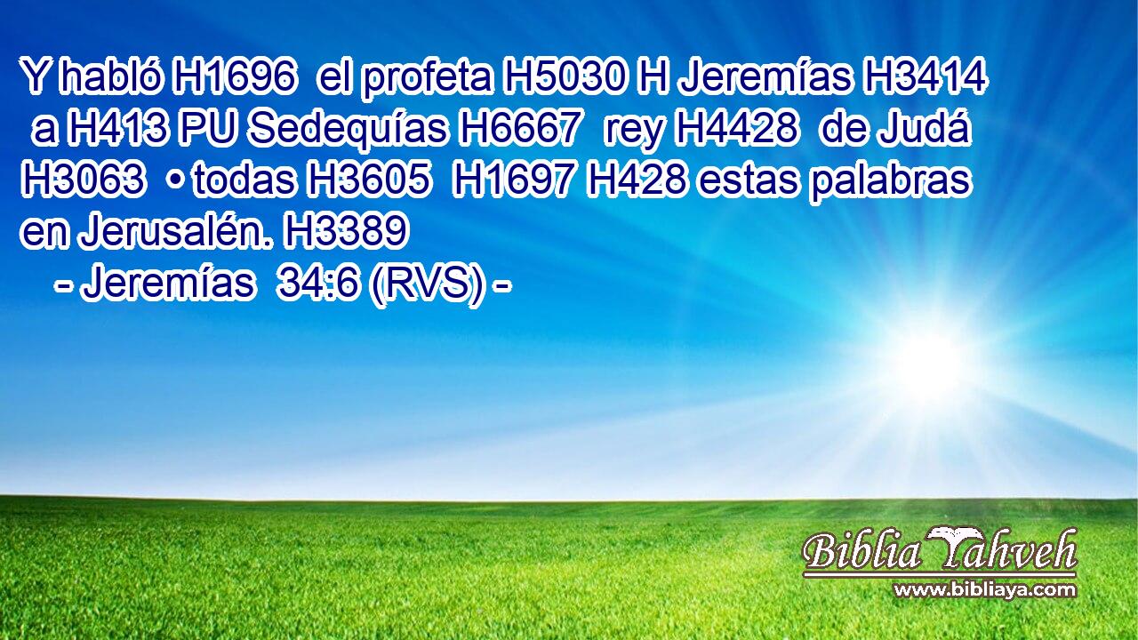 Y habló H1696  el profeta H5030 H Jeremías H3414  a H413 PU Sedequías H6667  rey H4428  de Judá H3063  • todas H3605  H1697 H428 estas palabras en Jerusalén. H3389  