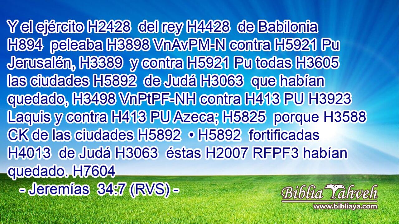 Y el ejército H2428  del rey H4428  de Babilonia H894  peleaba H3898 VnAvPM-N contra H5921 Pu Jerusalén, H3389  y contra H5921 Pu todas H3605  las ciudades H5892  de Judá H3063  que habían quedado, H3498 VnPtPF-NH contra H413 PU H3923 Laquis y contra H413 PU Azeca; H5825  porque H3588 CK de las ciudades H5892  • H5892  fortificadas H4013  de Judá H3063  éstas H2007 RFPF3 habían quedado. H7604 