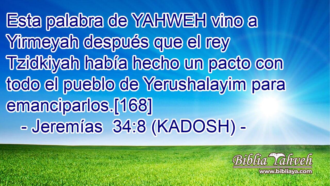  Esta palabra de YAHWEH vino a Yirmeyah después que el rey Tzidkiyah había hecho un pacto con todo el pueblo de Yerushalayim para emanciparlos.[168] 