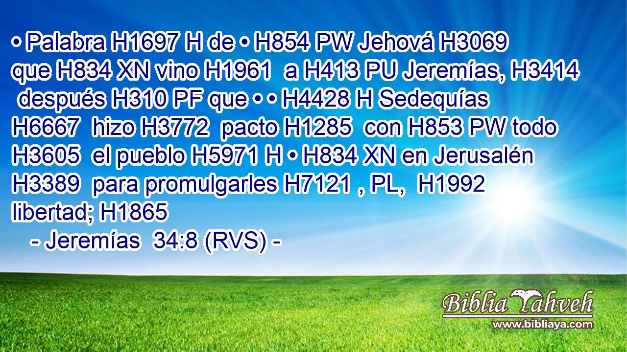 • Palabra H1697 H de • H854 PW Jehová H3069  que H834 XN vino H1961  a H413 PU Jeremías, H3414  después H310 PF que • • H4428 H Sedequías H6667  hizo H3772  pacto H1285  con H853 PW todo H3605  el pueblo H5971 H • H834 XN en Jerusalén H3389  para promulgarles H7121 , PL,  H1992 libertad; H1865  