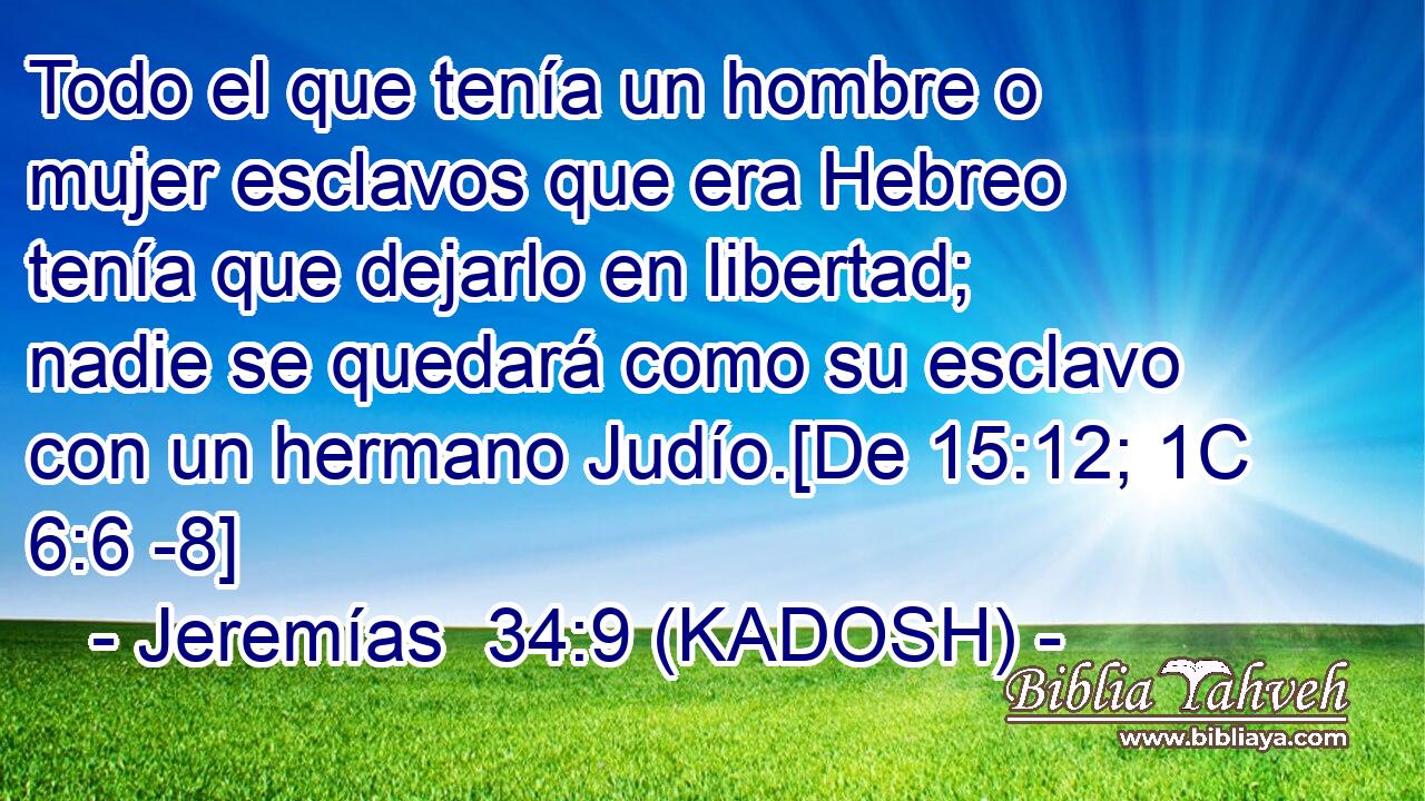  Todo el que tenía un hombre o mujer esclavos que era Hebreo tenía que dejarlo en libertad; nadie se quedará como su esclavo con un hermano Judío.[De 15:12; 1C 6:6 -8] 