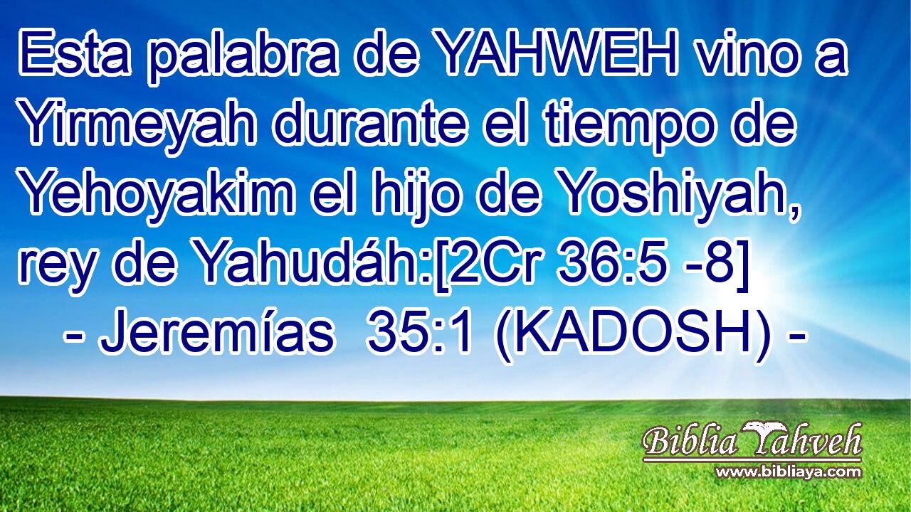  Esta palabra de YAHWEH vino a Yirmeyah durante el tiempo de Yehoyakim el hijo de Yoshiyah, rey de Yahudáh:[2Cr 36:5 -8] 